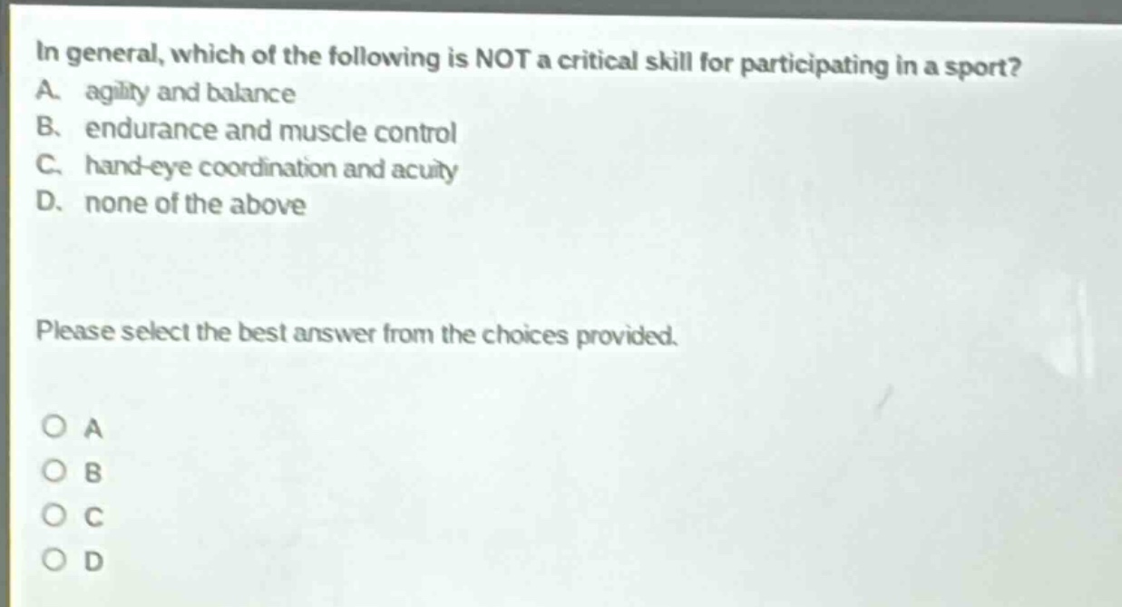 in general, which of the following is not a critical skill for participating in a sport? a. agility and balance b. endurance and muscle control c. hand - eye coordination and acuity d. none of the above please select the best answer from the choices provided. o a o b o c o d
