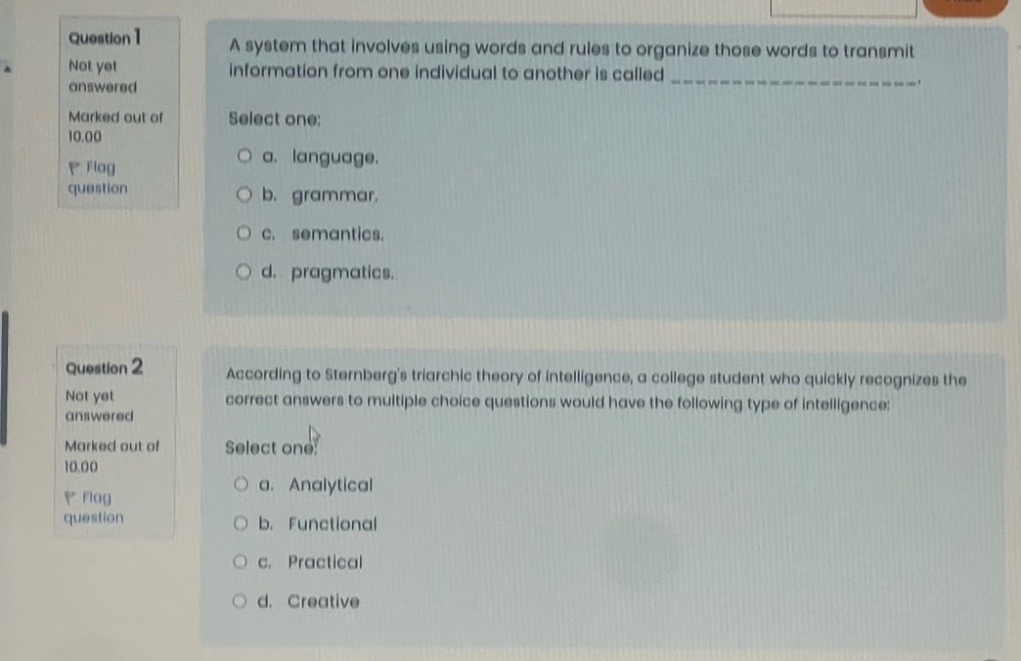 question 1 not yet answered marked out of 10.00 p flag question a system that involves using words and rules to organize those words to transmit information from one individual to another is called _______________. select one: a. language. b. grammar. c. semantics. d. pragmatics. question 2 not yet answered marked out of 10.00 p flag question according to sternbergs triarchic theory of intelligence, a college student who quickly recognizes the correct answers to multiple - choice questions would have the following type of intelligence: select one: a. analytical b. functional c. practical d. creative