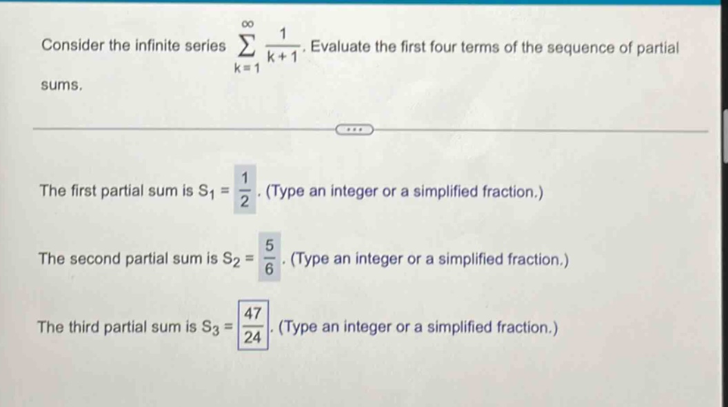 consider the infinite series ∑(k = 1 to ∞) 1/(k + 1). evaluate the first four terms of the sequence of partial sums. the first partial sum is s1 = 1/2. (type an integer or a simplified fraction.) the second partial sum is s2 = 5/6. (type an integer or a simplified fraction.) the third partial sum is s3 = 47/24. (type an integer or a simplified fraction.)