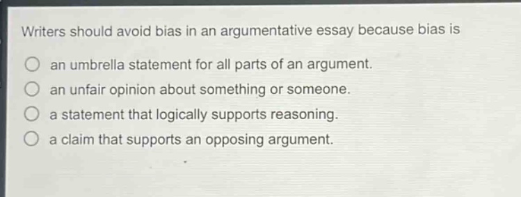 writers should avoid bias in an argumentative essay because bias is an umbrella statement for all parts of an argument. an unfair opinion about something or someone. a statement that logically supports reasoning. a claim that supports an opposing argument.