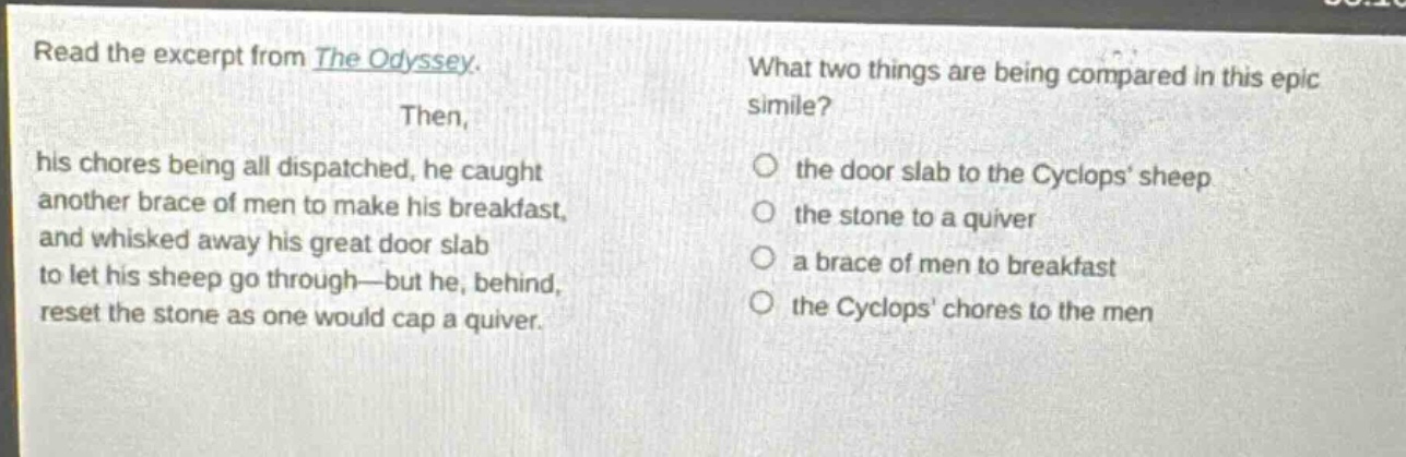 read the excerpt from the odyssey. then, his chores being all dispatched, he caught another brace of men to make his breakfast, and whisked away his great door slab to let his sheep go through—but he, behind, reset the stone as one would cap a quiver. what two things are being compared in this epic simile? the door slab to the cyclops’ sheep the stone to a quiver a brace of men to breakfast the cyclops’ chores to the men