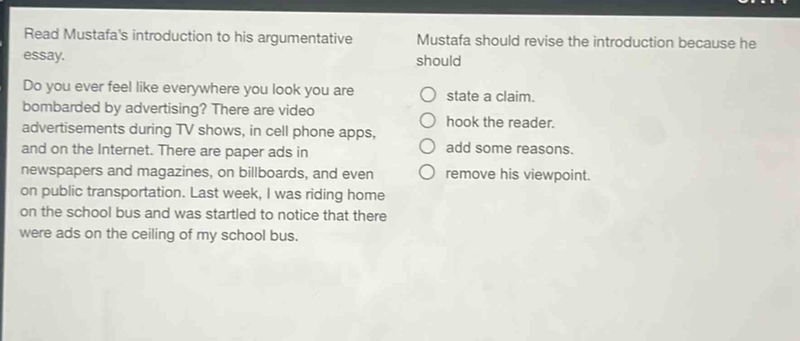 read mustafas introduction to his argumentative essay. do you ever feel like everywhere you look you are bombarded by advertising? there are video advertisements during tv shows, in cell phone apps, and on the internet. there are paper ads in newspapers and magazines, on billboards, and even on public transportation. last week, i was riding home on the school bus and was startled to notice that there were ads on the ceiling of my school bus. mustafa should revise the introduction because he should state a claim. hook the reader. add some reasons. remove his viewpoint.