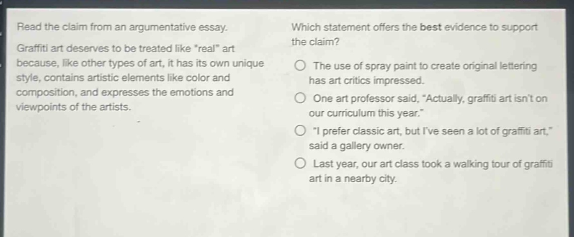 read the claim from an argumentative essay. graffiti art deserves to be treated like \real\ art because, like other types of art, it has its own unique style, contains artistic elements like color and composition, and expresses the emotions and viewpoints of the artists. which statement offers the best evidence to support the claim? the use of spray paint to create original lettering has art critics impressed. one art professor said, \actually, graffiti art isnt on our curriculum this year.\ \i prefer classic art, but ive seen a lot of graffiti art,\ said a gallery owner. last year, our art class took a walking tour of graffiti art in a nearby city.