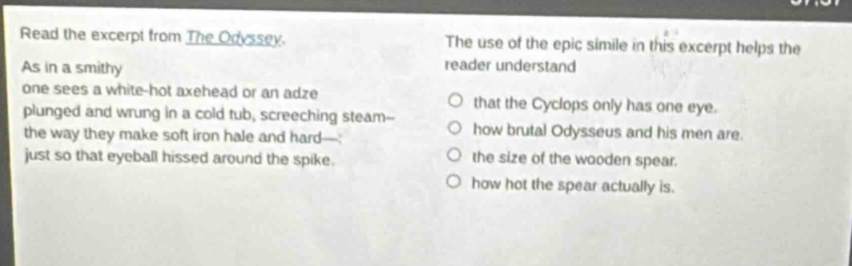 read the excerpt from the odyssey. as in a smithy one sees a white - hot axehead or an adze plunged and wrung in a cold tub, screeching steam - the way they make soft iron hale and hard - just so that eyeball hissed around the spike. the use of the epic simile in this excerpt helps the reader understand that the cyclops only has one eye. how brutal odysseus and his men are. the size of the wooden spear. how hot the spear actually is.