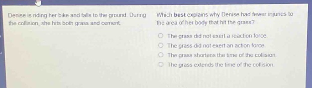 denise is riding her bike and falls to the ground. during the collision, she hits both grass and cement. which best explains why denise had fewer injuries to the area of her body that hit the grass? the grass did not exert a reaction force. the grass did not exert an action force. the grass shortens the time of the collision. the grass extends the time of the collision.