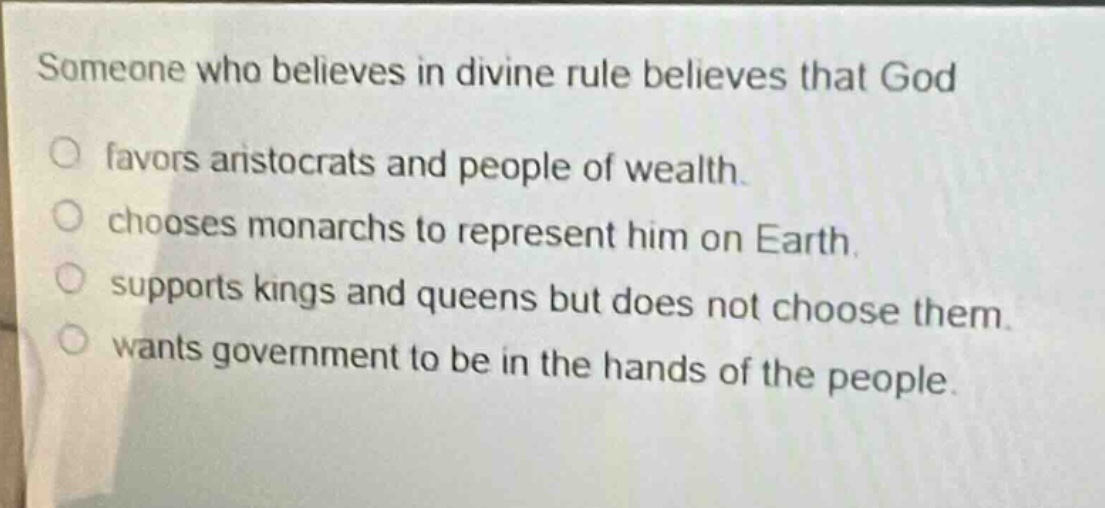 someone who believes in divine rule believes that god\nfavors aristocrats and people of wealth.\nchooses monarchs to represent him on earth.\nsupports kings and queens but does not choose them.\nwants government to be in the hands of the people.