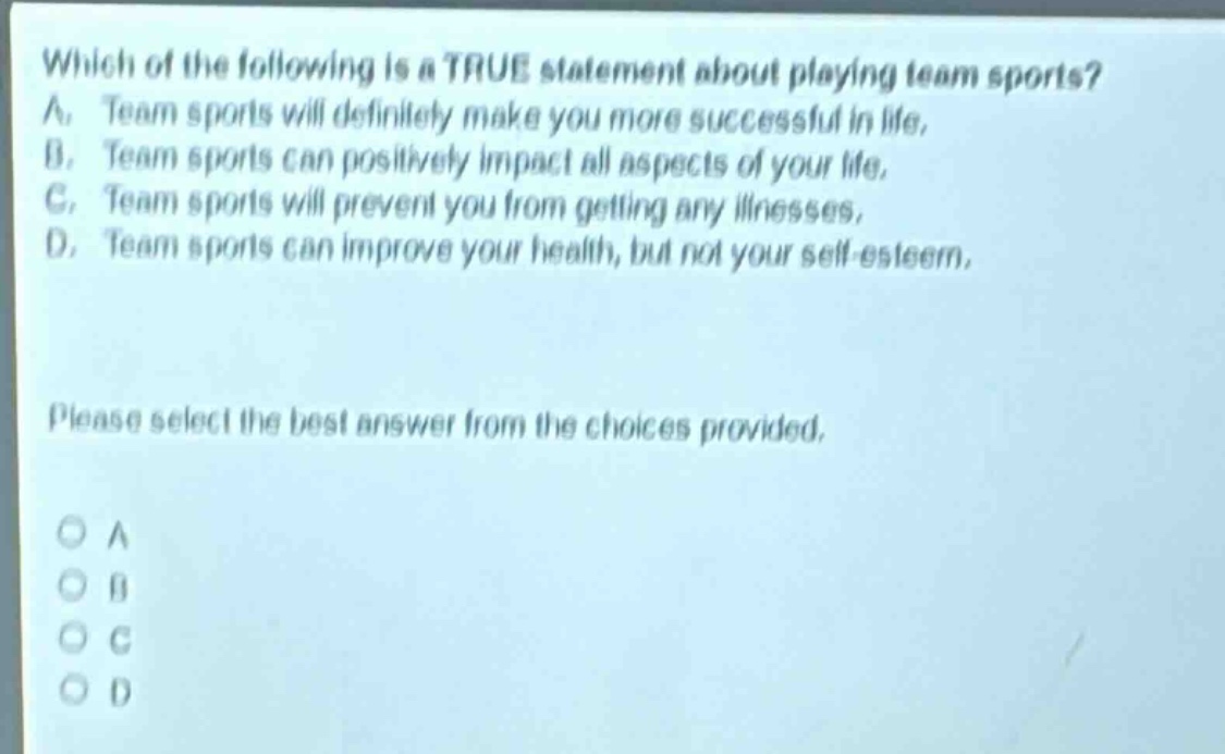which of the following is a true statement about playing team sports? a. team sports will definitely make you more successful in life. b. team sports can positively impact all aspects of your life. c. team sports will prevent you from getting any illnesses. d. team sports can improve your health, but not your self - esteem. please select the best answer from the choices provided.