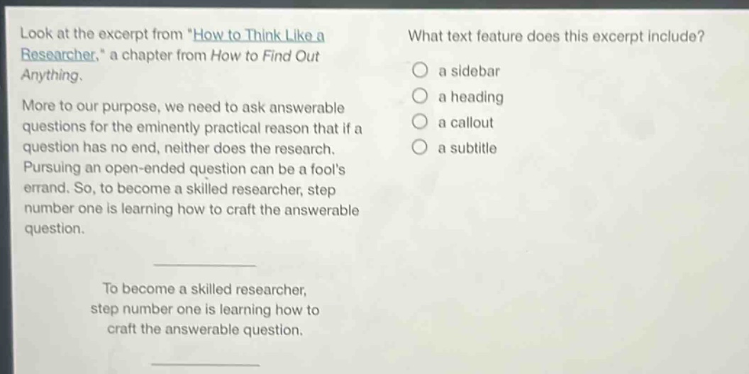 look at the excerpt from \how to think like a researcher,\ a chapter from how to find out anything. more to our purpose, we need to ask answerable questions for the eminently practical reason that if a question has no end, neither does the research. pursuing an open - ended question can be a fools errand. so, to become a skilled researcher, step number one is learning how to craft the answerable question. to become a skilled researcher, step number one is learning how to craft the answerable question. what text feature does this excerpt include? a sidebar a heading a callout a subtitle