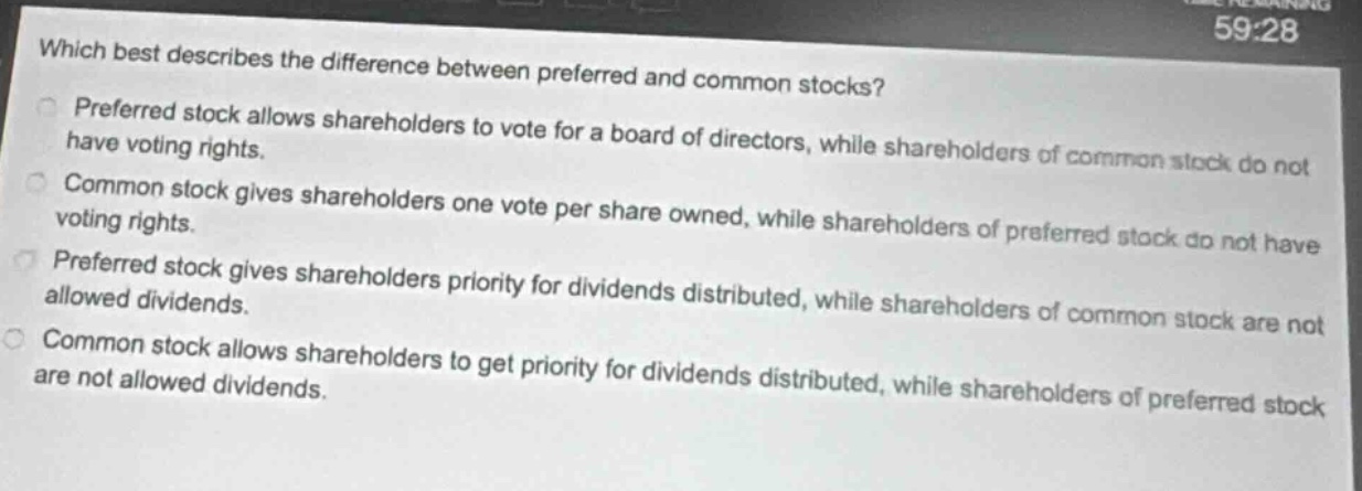 which best describes the difference between preferred and common stocks? preferred stock allows shareholders to vote for a board of directors, while shareholders of common stock do not have voting rights. common stock gives shareholders one vote per share owned, while shareholders of preferred stock do not have voting rights. preferred stock gives shareholders priority for dividends distributed, while shareholders of common stock are not allowed dividends. common stock allows shareholders to get priority for dividends distributed, while shareholders of preferred stock are not allowed dividends.