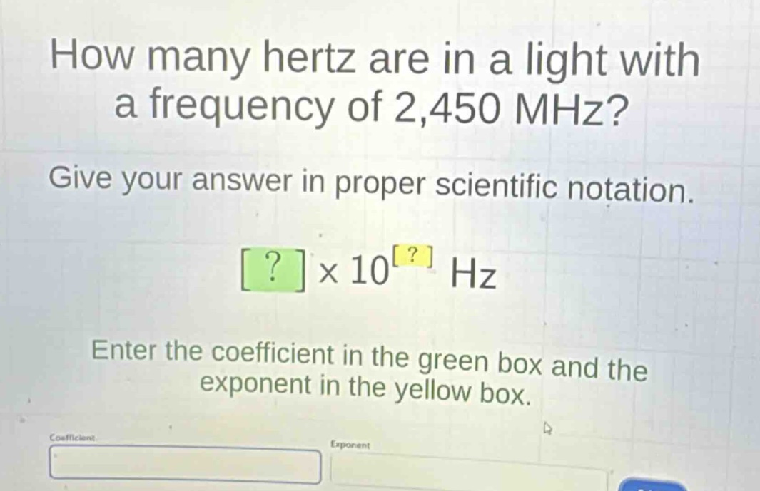 how many hertz are in a light with a frequency of 2,450 mhz? give your answer in proper scientific notation. ?×10? hz enter the coefficient in the green box and the exponent in the yellow box.