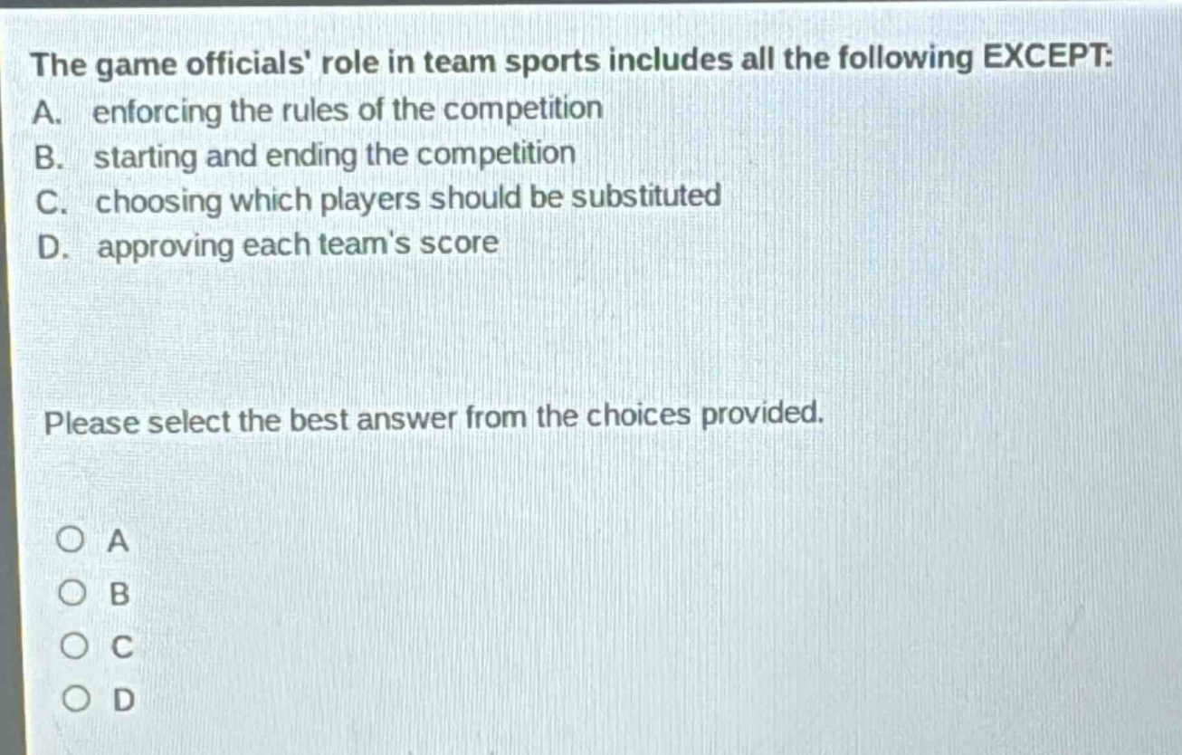 the game officials role in team sports includes all the following except: a. enforcing the rules of the competition b. starting and ending the competition c. choosing which players should be substituted d. approving each teams score please select the best answer from the choices provided. o a o b o c o d