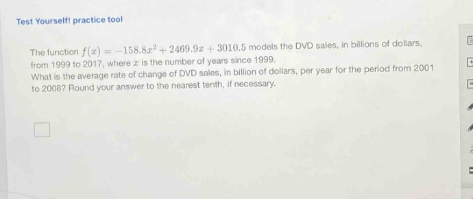 test yourself! practice tool the function f(x)=-158.8x² + 2469.9x + 3010.5 models the dvd sales, in billions of dollars, from 1999 to 2017, where x is the number of years since 1999. what is the average rate of change of dvd sales, in billion of dollars, per year for the period from 2001 to 2008? round your answer to the nearest tenth, if necessary.