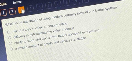 which is an advantage of using modern currency instead of a barter system?\nrisk of a loss in value or counterfeiting\ndifficulty in determining the value of goods\nability to store and use a form that is accepted everywhere\na limited amount of goods and services available