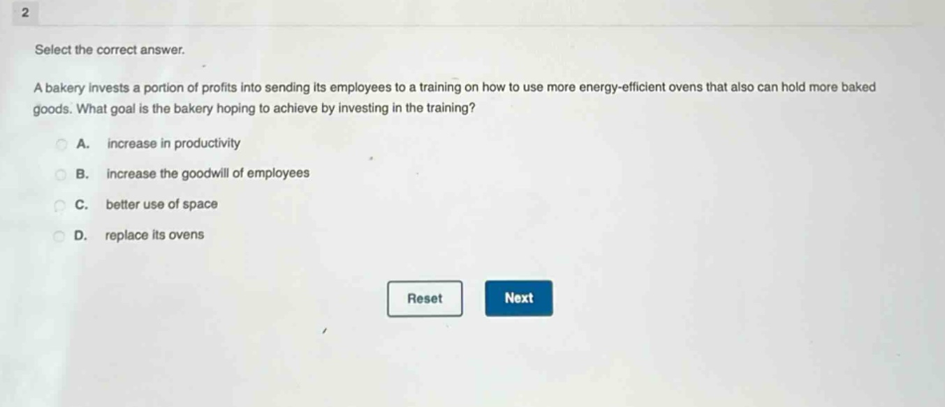 2 select the correct answer. a bakery invests a portion of profits into sending its employees to a training on how to use more energy - efficient ovens that also can hold more baked goods. what goal is the bakery hoping to achieve by investing in the training? a. increase in productivity b. increase the goodwill of employees c. better use of space d. replace its ovens