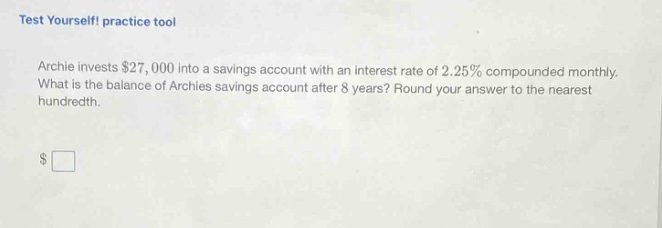 test yourself! practice tool\narchie invests $27,000 into a savings account with an interest rate of 2.25% compounded monthly. what is the balance of archies savings account after 8 years? round your answer to the nearest hundredth.\n$□
