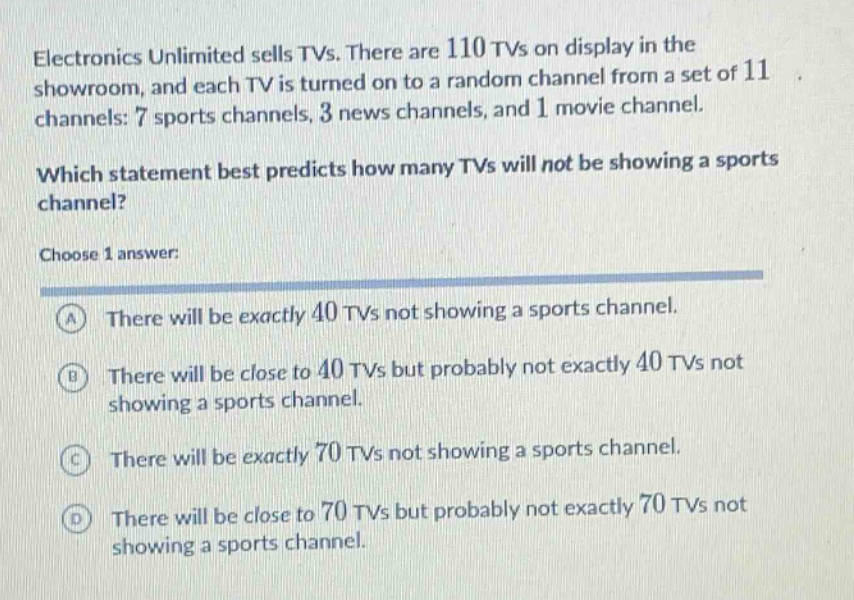 electronics unlimited sells tvs. there are 110 tvs on display in the showroom, and each tv is turned on to a random channel from a set of 11 channels: 7 sports channels, 3 news channels, and 1 movie channel. which statement best predicts how many tvs will not be showing a sports channel? choose 1 answer: a there will be exactly 40 tvs not showing a sports channel. b there will be close to 40 tvs but probably not exactly 40 tvs not showing a sports channel. c there will be exactly 70 tvs not showing a sports channel. d there will be close to 70 tvs but probably not exactly 70 tvs not showing a sports channel.