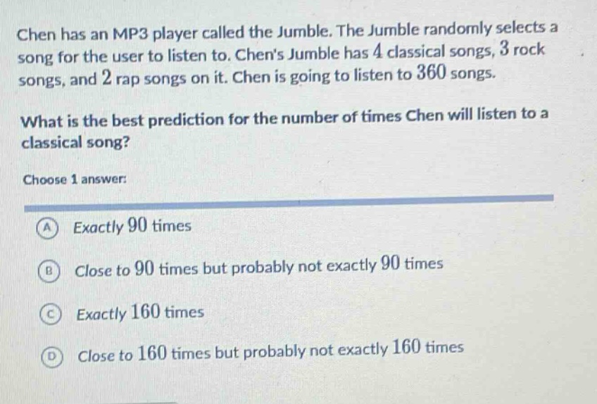 chen has an mp3 player called the jumble. the jumble randomly selects a song for the user to listen to. chens jumble has 4 classical songs, 3 rock songs, and 2 rap songs on it. chen is going to listen to 360 songs. what is the best prediction for the number of times chen will listen to a classical song? choose 1 answer: a exactly 90 times b close to 90 times but probably not exactly 90 times c exactly 160 times d close to 160 times but probably not exactly 160 times