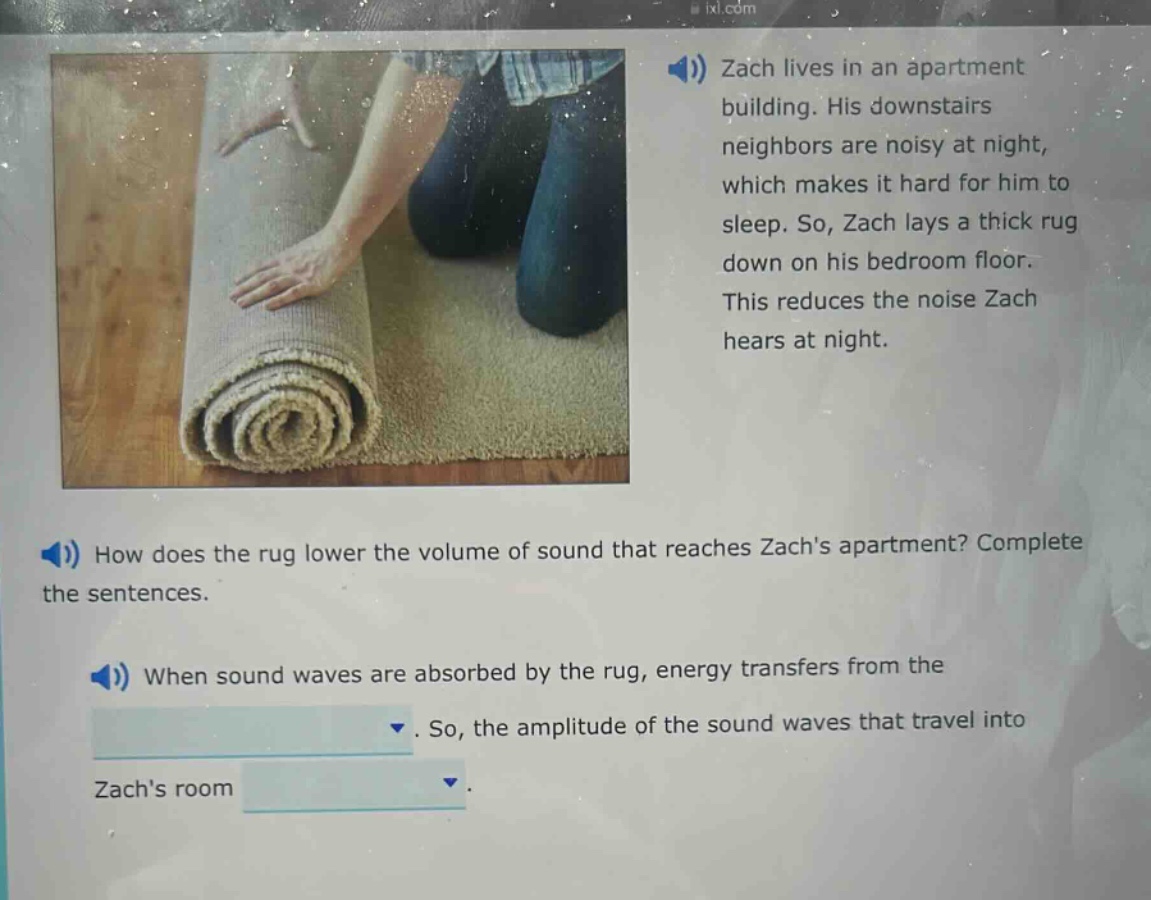 zach lives in an apartment building. his downstairs neighbors are noisy at night, which makes it hard for him to sleep. so, zach lays a thick rug down on his bedroom floor. this reduces the noise zach hears at night. how does the rug lower the volume of sound that reaches zachs apartment? complete the sentences. when sound waves are absorbed by the rug, energy transfers from the. so, the amplitude of the sound waves that travel into zachs room.