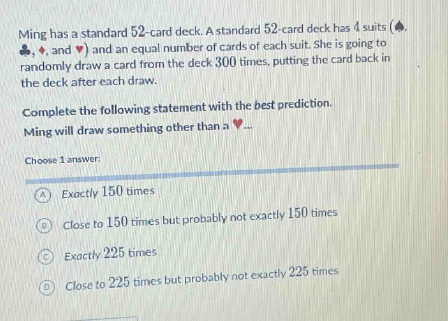 ming has a standard 52 - card deck. a standard 52 - card deck has 4 suits (♠, ♣, ♦, and ♥) and an equal number of cards of each suit. she is going to randomly draw a card from the deck 300 times, putting the card back in the deck after each draw. complete the following statement with the best prediction. ming will draw something other than a ♥... choose 1 answer: a exactly 150 times b close to 150 times but probably not exactly 150 times c exactly 225 times d close to 225 times but probably not exactly 225 times