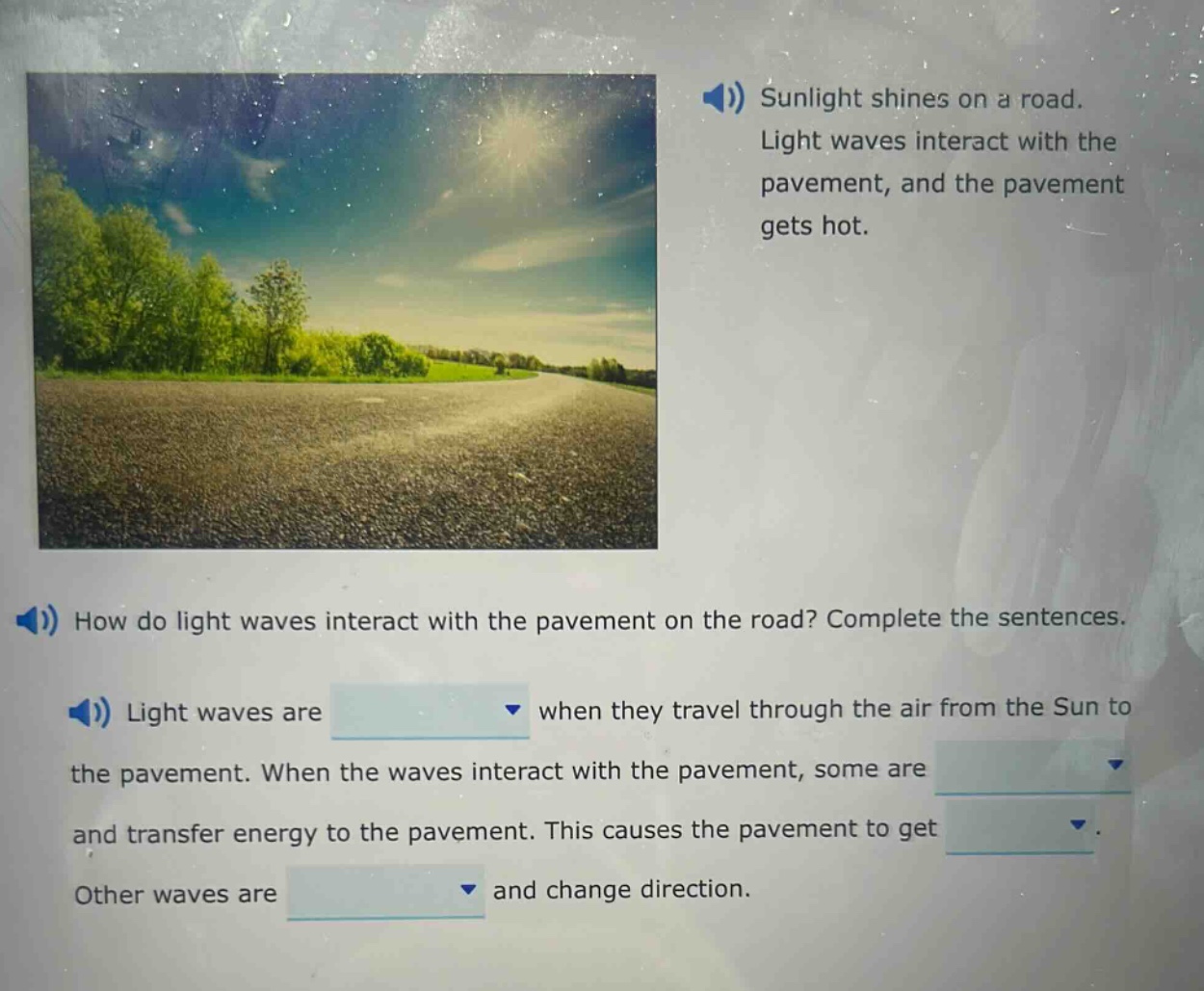 sunlight shines on a road. light waves interact with the pavement, and the pavement gets hot. how do light waves interact with the pavement on the road? complete the sentences. light waves are when they travel through the air from the sun to the pavement. when the waves interact with the pavement, some are and transfer energy to the pavement. this causes the pavement to get. other waves are and change direction.