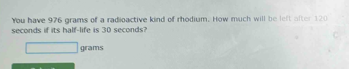 you have 976 grams of a radioactive kind of rhodium. how much will be left after 120 seconds if its half - life is 30 seconds? grams