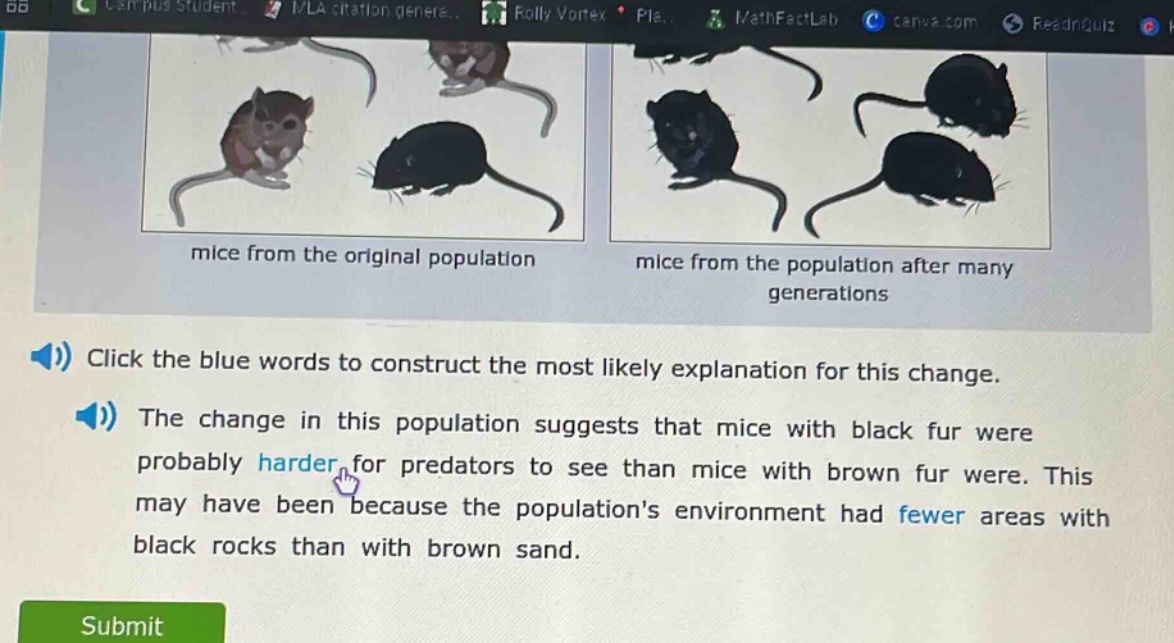 click the blue words to construct the most likely explanation for this change. the change in this population suggests that mice with black fur were probably harder for predators to see than mice with brown fur were. this may have been because the populations environment had fewer areas with black rocks than with brown sand.