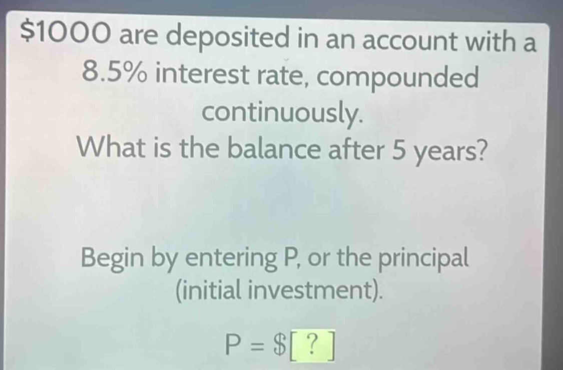 $1000 are deposited in an account with a 8.5% interest rate, compounded continuously. what is the balance after 5 years? begin by entering p, or the principal (initial investment). p = $?