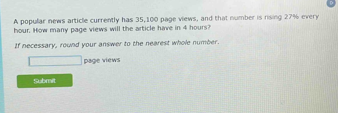 a popular news article currently has 35,100 page views, and that number is rising 27% every hour. how many page views will the article have in 4 hours? if necessary, round your answer to the nearest whole number. page views