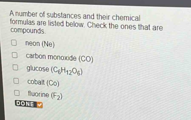 a number of substances and their chemical formulas are listed below. check the ones that are compounds. neon (ne) carbon monoxide (co) glucose (c6h12o6) cobalt (co) fluorine (f2) done