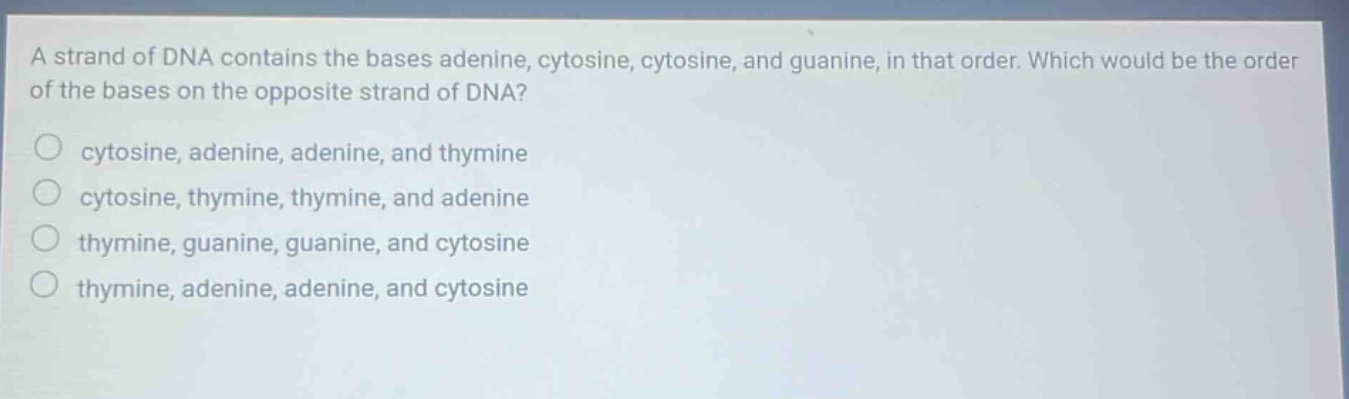 a strand of dna contains the bases adenine, cytosine, cytosine, and guanine, in that order. which would be the order of the bases on the opposite strand of dna?\n○ cytosine, adenine, adenine, and thymine\n○ cytosine, thymine, thymine, and adenine\n○ thymine, guanine, guanine, and cytosine\n○ thymine, adenine, adenine, and cytosine