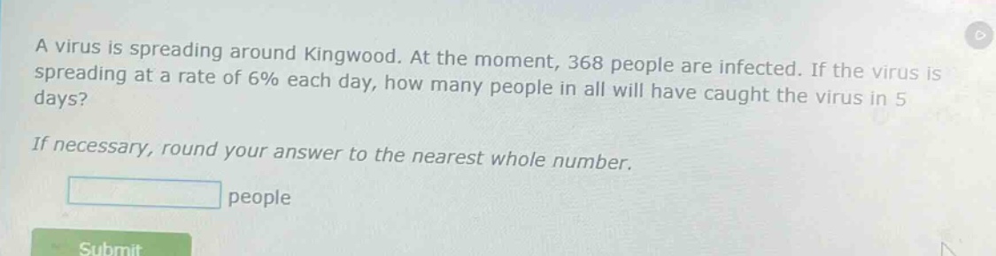 a virus is spreading around kingwood. at the moment, 368 people are infected. if the virus is spreading at a rate of 6% each day, how many people in all will have caught the virus in 5 days? if necessary, round your answer to the nearest whole number. people