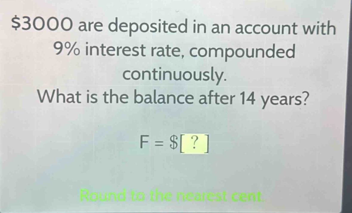 $3000 are deposited in an account with 9% interest rate, compounded continuously. what is the balance after 14 years? f = $? round to the nearest cent.