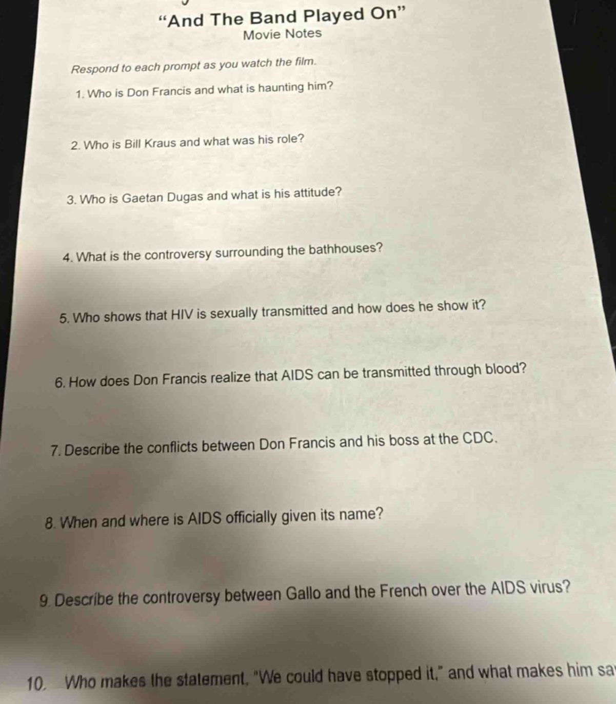 “and the band played on” movie notes respond to each prompt as you watch the film. 1. who is don francis and what is haunting him? 2. who is bill kraus and what was his role? 3. who is gaetan dugas and what is his attitude? 4. what is the controversy surrounding the bathhouses? 5. who shows that hiv is sexually transmitted and how does he show it? 6. how does don francis realize that aids can be transmitted through blood? 7. describe the conflicts between don francis and his boss at the cdc. 8. when and where is aids officially given its name? 9. describe the controversy between gallo and the french over the aids virus? 10. who makes the statement, “we could have stopped it,” and what makes him say