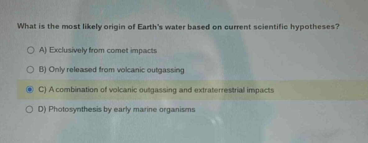 what is the most likely origin of earths water based on current scientific hypotheses? a) exclusively from comet impacts b) only released from volcanic outgassing c) a combination of volcanic outgassing and extraterrestrial impacts d) photosynthesis by early marine organisms