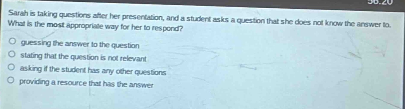 sarah is taking questions after her presentation, and a student asks a question that she does not know the answer to. what is the most appropriate way for her to respond? guessing the answer to the question stating that the question is not relevant asking if the student has any other questions providing a resource that has the answer