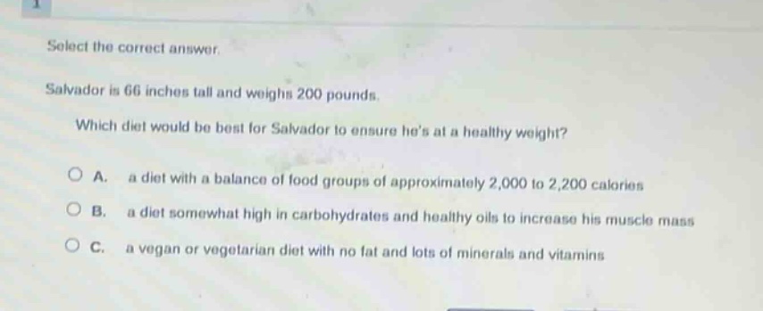 select the correct answer. salvador is 66 inches tall and weighs 200 pounds. which diet would be best for salvador to ensure hes at a healthy weight? a. a diet with a balance of food groups of approximately 2,000 to 2,200 calories b. a diet somewhat high in carbohydrates and healthy oils to increase his muscle mass c. a vegan or vegetarian diet with no fat and lots of minerals and vitamins