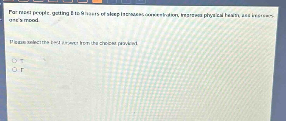 for most people, getting 8 to 9 hours of sleep increases concentration, improves physical health, and improves ones mood. please select the best answer from the choices provided. o t o f
