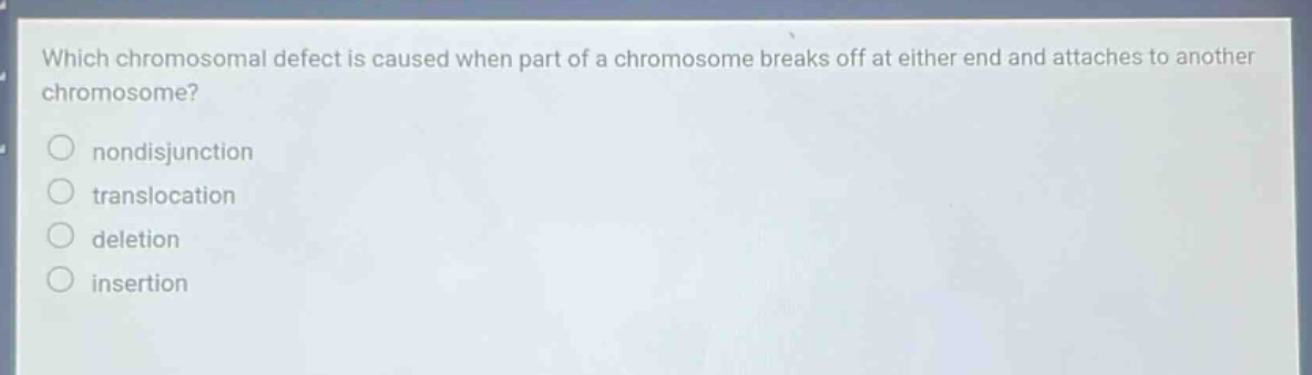 which chromosomal defect is caused when part of a chromosome breaks off at either end and attaches to another chromosome?\nnon - disjunction\ntranslocation\ndeletion\ninsertion