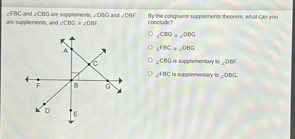 ∠fbc and ∠cbg are supplements, ∠dbg and ∠dbf are supplements, and ∠cbg ≅ ∠dbf. by the congruent supplements theorem, what can you conclude? ∠cbg ≅ ∠dbg ∠fbc ≅ ∠dbg ∠cbg is supplementary to ∠dbf. ∠fbc is supplementary to ∠dbg.