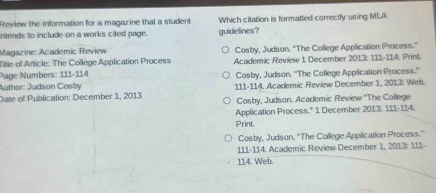 review the information for a magazine that a student intends to include on a works cited page. magazine: academic review title of article: the college application process page numbers: 111 - 114 author: judson cosby date of publication: december 1, 2013 which citation is formatted correctly using mla guidelines? cosby, judson. \the college application process.\ academic review 1 december 2013: 111 - 114. print. cosby, judson. \the college application process.\ 111 - 114. academic review december 1, 2013: web. cosby, judson. academic review \the college application process.\ 1 december 2013. 111 - 114. print. cosby, judson. \the college application process.\ 111 - 114. academic review december 1, 2013: 111 - 114. web.