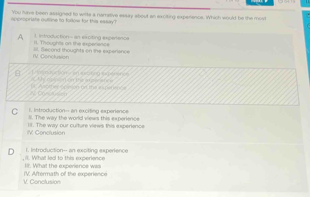 you have been assigned to write a narrative essay about an exciting experience. which would be the most appropriate outline to follow for this essay? a i. introduction-- an exciting experience ii. thoughts on the experience iii. second thoughts on the experience iv. conclusion b i. introduction-- an exciting experience ii. my opinion on the experience iii. another opinion on the experience iv. conclusion c i. introduction-- an exciting experience ii. the way the world views this experience iii. the way our culture views this experience iv. conclusion d i. introduction-- an exciting experience ii. what led to this experience iii. what the experience was iv. aftermath of the experience v. conclusion