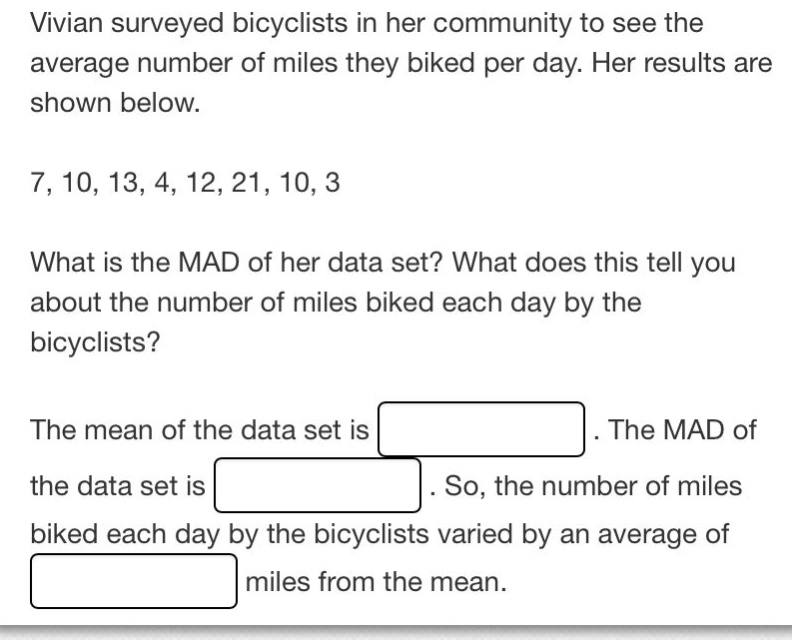 vivian surveyed bicyclists in her community to see the average number of miles they biked per day. her results are shown below. 7, 10, 13, 4, 12, 21, 10, 3 what is the mad of her data set? what does this tell you about the number of miles biked each day by the bicyclists? the mean of the data set is. the mad of the data set is. so, the number of miles biked each day by the bicyclists varied by an average of miles from the mean.