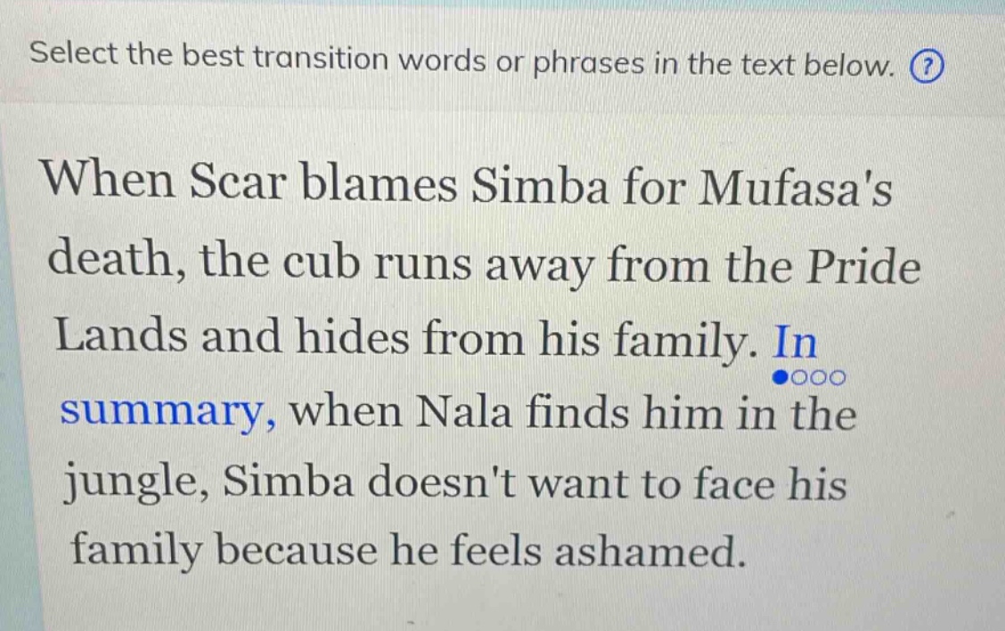 select the best transition words or phrases in the text below. when scar blames simba for mufasas death, the cub runs away from the pride lands and hides from his family. in summary, when nala finds him in the jungle, simba doesnt want to face his family because he feels ashamed.