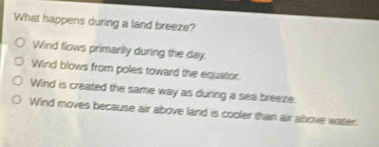 what happens during a land breeze?\no wind flows primarily during the day.\no wind blows from poles toward the equator.\no wind is created the same way as during a sea breeze.\no wind moves because air above land is cooler than air above water.