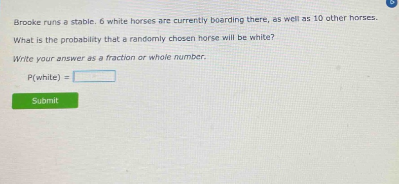 brooke runs a stable. 6 white horses are currently boarding there, as well as 10 other horses. what is the probability that a randomly chosen horse will be white? write your answer as a fraction or whole number. p(white) =