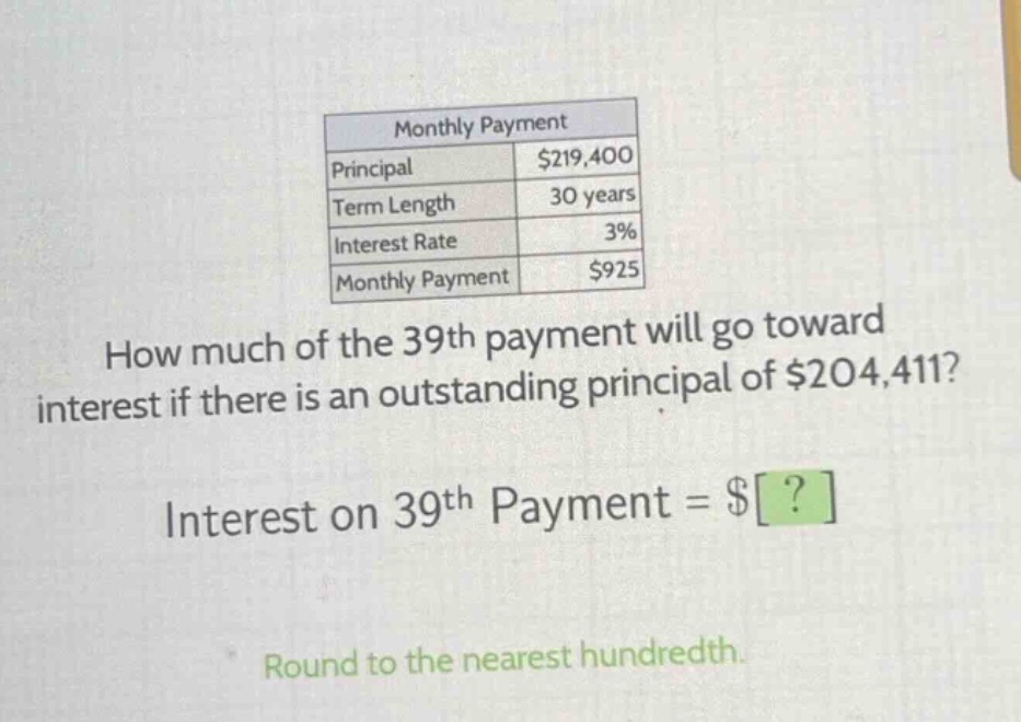 monthly payment\nprincipal $219,400\nterm length 30 years\ninterest rate 3%\nmonthly payment $925\nhow much of the 39th payment will go toward interest if there is an outstanding principal of $204,411?\ninterest on 39th payment = $?\nround to the nearest hundredth.