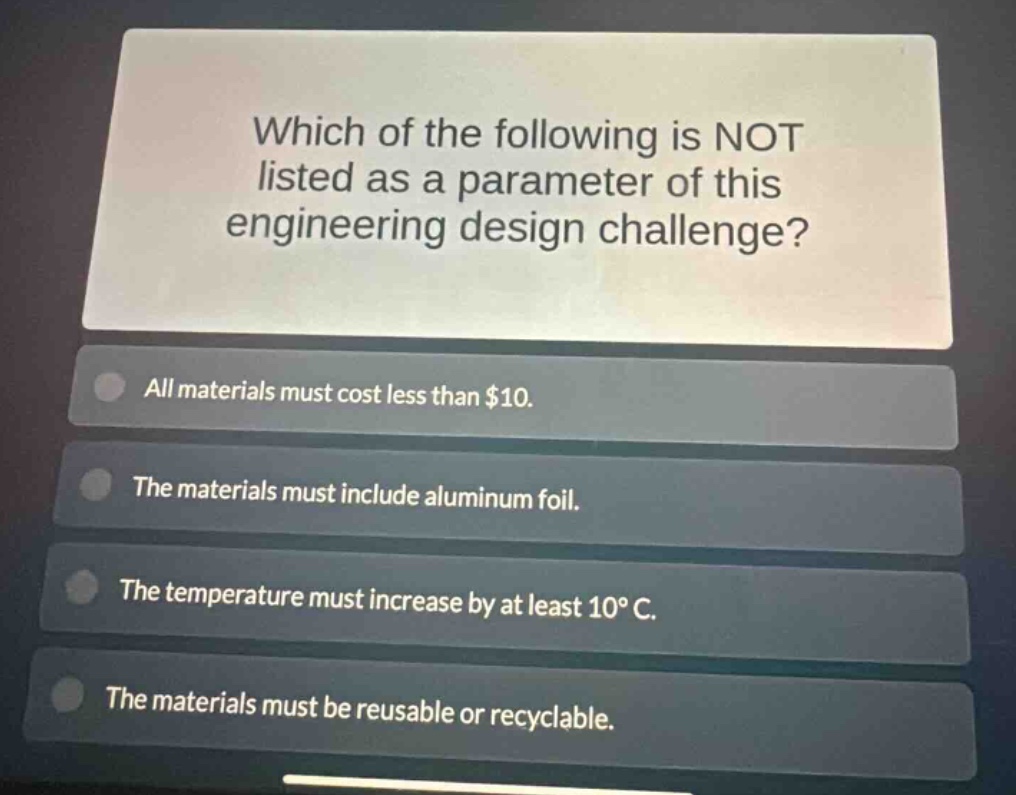 which of the following is not listed as a parameter of this engineering design challenge? all materials must cost less than $10. the materials must include aluminum foil. the temperature must increase by at least 10°c. the materials must be reusable or recyclable.