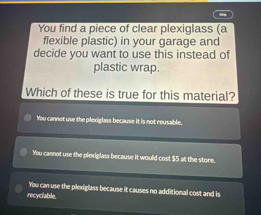 you find a piece of clear plexiglass (a flexible plastic) in your garage and decide you want to use this instead of plastic wrap. which of these is true for this material? you cannot use the plexiglass because it is not reusable. you cannot use the plexiglass because it would cost $5 at the store. you can use the plexiglass because it causes no additional cost and is recyclable.