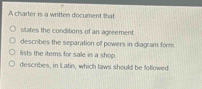 a charter is a written document that\nstates the conditions of an agreement.\ndescribes the separation of powers in diagram form.\nlists the items for sale in a shop.\ndescribes, in latin, which laws should be followed.