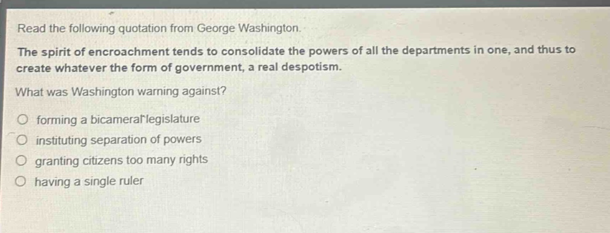 read the following quotation from george washington. the spirit of encroachment tends to consolidate the powers of all the departments in one, and thus to create whatever the form of government, a real despotism. what was washington warning against? forming a bicameral legislature instituting separation of powers granting citizens too many rights having a single ruler
